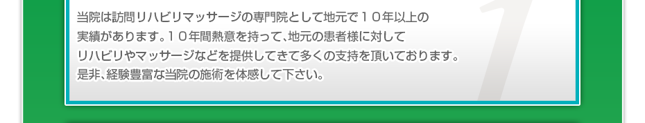 当院は訪問リハビリマッサージの専門院として地元で１０年以上の実績があります。１０年間熱意を持って、地元の患者様に対してリハビリやマッサージなどを提供してきて多くの支持を頂いております。是非、経験豊富な当院の施術を体感して下さい。