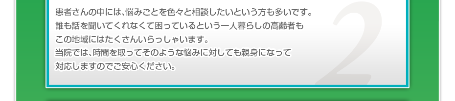 患者さんの中には、悩みごとを色々と相談したいというかたも多いです。誰も話を聞いてくれなくて困っているという一人暮らしの高齢者もこの地域にはたくさんいらっしゃいます。当院では、時間を取ってそのような悩みに対しても親身になって対応しますのでご安心ください。