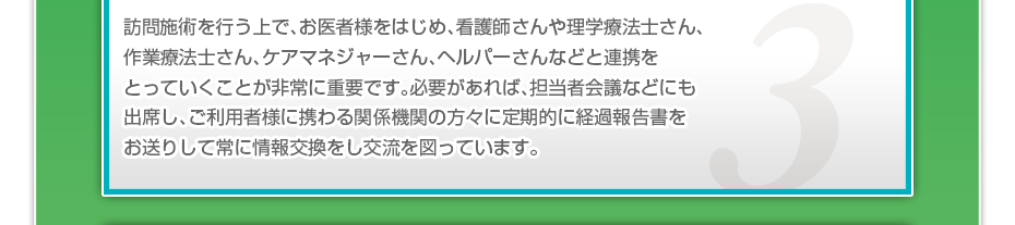 訪問施術を行う上で、お医者様をはじめ、看護師さんや理学療法士さん、作業療法士さん、ケアマネジャーさん、ヘルパーさんなどと連携をとっていくことが非常に重要です。必要があれば、担当者会議などにも出席し、ご利用者様に携わる関係機関の方々に定期的に経過報告書をお送りして常に情報交換をし交流を図っています。