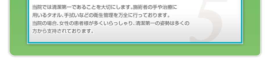 当院では清潔第一であることを大切にします。施術者の手や治療に用いるタオル、手拭いなどの衛生管理を万全に行っております。当院の場合、女性の患者様が多くいらっしゃり、清潔第一の姿勢は多くの方から支持されております。