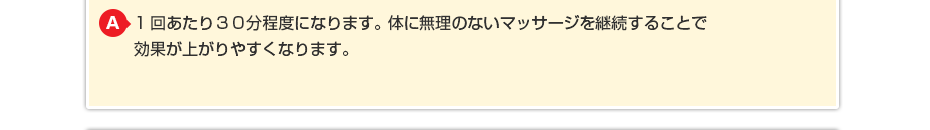 1回あたり20～30分程度になります。体に無理のないマッサージを継続することで効果が上がりやすくなります。